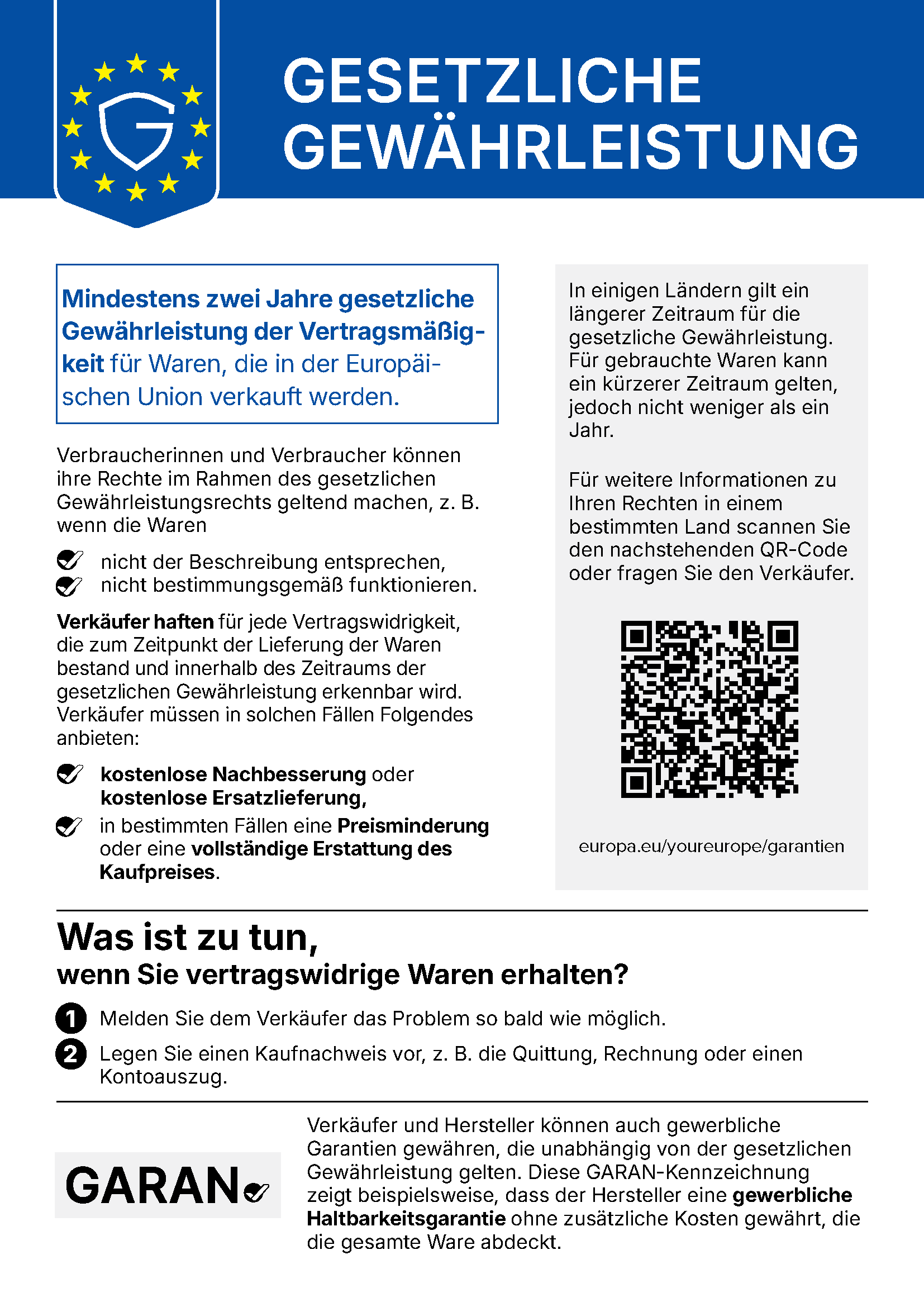 Gesetzliche Gewährleistung. Mindestens zwei Jahre gesetzliche Gewährleistung der Vertragsmäßigkeit für Waren, die in der Europäischen Union verkauft werden. Verbraucherinnen und Verbraucher können ihre Rechte im Rahmen des gesetzlichen Gewährleistungsrechts geltend machen, z. B. wenn die Waren nicht der Beschreibung entsprechen oder nicht bestimmungsgemäß funktionieren. Verkäufer haften für jede Vertragswidrigkeit, die zum Zeitpunkt der Lieferung der Waren bestand und innerhalb des Zeitraums der gesetzlichen Gewährleistung erkennbar wird. Verkäufer müssen in solchen Fällen Folgendes anbieten: kostenlose Nachbesserung oder kostenlose Ersatzlieferung, in bestimmten Fällen eine Preisminderung oder eine vollständige Erstattung des Kaufpreises. In einigen Ländern gilt ein längerer Zeitraum für die gesetzliche Gewährleistung. Für gebrauchte Waren kann ein kürzerer Zeitraum gelten, jedoch nicht weniger als ein Jahr. Für weitere Informationen zu Ihren Rechten in einem bestimmten Land scannen Sie den nachstehenden QR-Code oder fragen Sie den Verkäufer: europa.eu/youreurope/garantien. Was ist zu tun, wenn Sie vertragswidrige Waren erhalten? 1. Melden Sie dem Verkäufer das Problem so bald wie möglich. 2. Legen Sie einen Kaufnachweis vor, z. B. die Quittung, Rechnung oder einen Kontoauszug. Verkäufer und Hersteller können auch gewerbliche Garantien gewähren, die unabhängig von der gesetzlichen Gewährleistung gelten. Diese GARAN-Kennzeichnung zeigt beispielsweise, dass der Hersteller eine gewerbliche Haltbarkeitsgarantie ohne zusätzliche Kosten gewährt, die die gesamte Ware abdeckt.